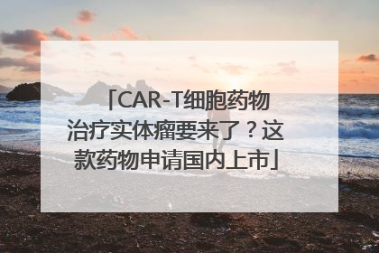 CAR-T细胞药物治疗实体瘤要来了？这款药物申请国内上市