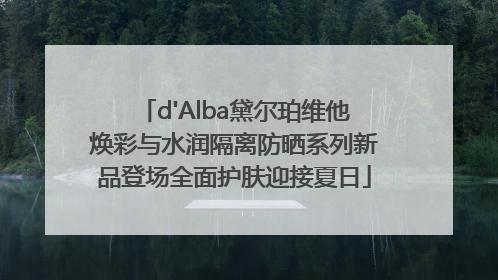 d'Alba黛尔珀维他焕彩与水润隔离防晒系列新品登场全面护肤迎接夏日
